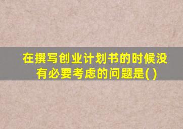 在撰写创业计划书的时候没有必要考虑的问题是( )